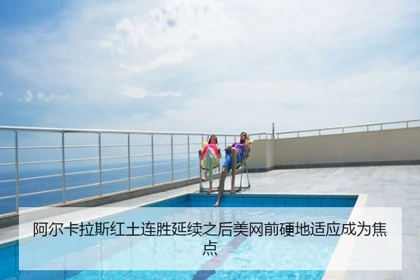 阿尔卡拉斯红土连胜延续之后美网前硬地适应成为焦点