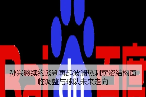 孙兴慜续约谈判再起波澜热刺薪资结构面临调整与球队未来走向